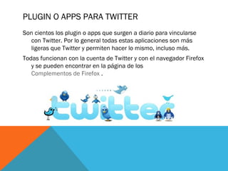 PLUGIN O APPS PARA TWITTER
Son cientos los plugin o apps que surgen a diario para vincularse
con Twitter. Por lo general todas estas aplicaciones son más
ligeras que Twitter y permiten hacer lo mismo, incluso más.
Todas funcionan con la cuenta de Twitter y con el navegador Firefox
y se pueden encontrar en la página de los
Complementos de Firefox .
 