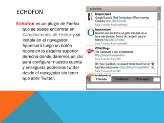 ECHOFON
Echofon es un plugin de Firefox
que se puede encontrar en
Complementos de Firefox y se
instala en el navegador.
Aparecerá luego un botón
nuevo en la esquina superior
derecha donde daremos un clic
para configurar nuestra cuenta
y enseguida podremos twitter
desde el navegador sin tener
que abrir Twitter.
 