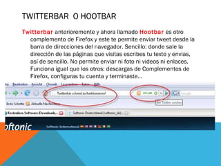 TWITTERBAR O HOOTBAR
Twitterbar anterioremente y ahora llamado Hootbar es otro
complemento de Firefox y este te permite enviar tweet desde la
barra de direcciones del navegador. Sencillo: donde sale la
dirección de las páginas que visitas escribes tu texto y envias,
así de sencillo. No permite enviar ni foto ni videos ni enlaces.
Funciona igual que los otros: descargas de Complementos de
Firefox, configuras tu cuenta y terminaste…
 