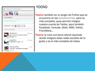 YOONO
Yoono también es un plugin de Firefox que se
encuentra en los complementos, pero es
más completo, pues permite integrar
nuestra cuenta de Twitter, pero también
Facebook, Youtube, Gtalk, MSN, Yahoo,
Friendfeed...
Yoono te crea una barra lateral izquierda
donde integras estas redes sociales de tu
gusto y es el más completo de todos.
 