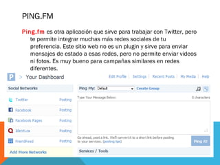 PING.FM
Ping.fm es otra aplicación que sirve para trabajar con Twitter, pero
te permite integrar muchas más redes sociales de tu
preferencia. Este sitio web no es un plugin y sirve para enviar
mensajes de estado a esas redes, pero no permite enviar videos
ni fotos. Es muy bueno para campañas similares en redes
diferentes.
 