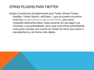OTROS PLUGINS PARA TWITTER
Existen muchísimos complementos para Twitter (Power Twitter,
HootBar, Twitter Search, JobTweet...) que se pueden encontrar
entre los complementos o add on de Firefox, pero sería
imposible explicarlos todos. Cada usuarios los usa según sus
intereses y sus posibilidades, pero casa cual ofrece posibilidades
única para manejar una cuenta de Twitter sin tener que entrar a
esa plataforma y de forma más rápida.
 