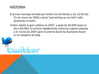 HISTORIA
El primer mensaje enviado por twitter fue de Dorsey a las 12:50 del
21 de marzo de 2006 y decía "just setting up my twttr" (sólo
ajustando mi twttr).
Twitter estalló al gran público en 2007, y pasó de 20,000 tweet al
día a 60,000. El servicio rápidamente comenzó a ganar adeptos
y en marzo de 2007 ganó el premio South by Souhwest Award
en la categoría de blog.
 
