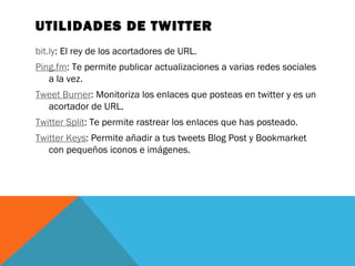 UTILIDADES DE TWITTER
bit.ly: El rey de los acortadores de URL.
Ping.fm: Te permite publicar actualizaciones a varias redes sociales
a la vez.
Tweet Burner: Monitoriza los enlaces que posteas en twitter y es un
acortador de URL.
Twitter Split: Te permite rastrear los enlaces que has posteado.
Twitter Keys: Permite añadir a tus tweets Blog Post y Bookmarket
con pequeños iconos e imágenes.
 
