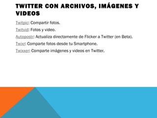 TWITTER CON ARCHIVOS, IMÁGENES Y
VIDEOS
Twitpic: Compartir fotos.
Twitvid: Fotos y video.
Autopostr: Actualiza directamente de Flicker a Twitter (en Beta).
Twixr: Comparte fotos desde tu Smartphone.
Twixxer: Comparte imágenes y videos en Twitter.
 