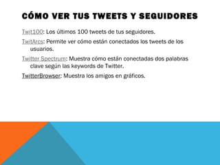 CÓMO VER TUS TWEETS Y SEGUIDORES
Twit100: Los últimos 100 tweets de tus seguidores.
TwitArcs: Permite ver cómo están conectados los tweets de los
usuarios.
Twitter Spectrum: Muestra cómo están conectadas dos palabras
clave según las keywords de Twitter.
TwitterBrowser: Muestra los amigos en gráficos.
 