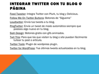 INTEGRAR TWITTER CON TU BLOG O
PÁGINA
Feed Tweeter: Integra Twitter con Plurk, tu blog y Delicious.
Follow Me On Twitter Buttons: Botones de “Sígueme”
Loudtwitter: Envía tus tweets a tu blog.
PingTwitter: Envía un tweet de modo automático siempre que
postees algo nuevo en tu blog.
Siah Design: Botones gratis con gifs animados.
Twit This: Para que los que visiten tu blog o site puedan fácilmente
tuitear tu post o artículo.
Twitter Tools: Plugin de wordpress plugin.
Twitter for WordPress: Tus últimos tweets actualizados en tu blog.
 