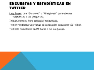 ENCUESTAS Y ESTADÍSTICAS EN
TWITTER
Lazy Tweet: Usa “@lazyweb” o “@lazytweet” para obetner
respuestas a tus preguntas.
Twitter Answers: Para conseguir respuestas.
Twitter Polldaddy: Con varias opciones para encuestar vía Twitter.
Twittpoll: Resultados en 24 horas a tus preguntas.
 