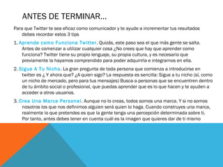 ANTES DE TERMINAR…
Para que Twitter te sea eficaz como comunicador y te ayude a incrementar tus resultados
debes recordar estos 3 tips
1. Aprende como Funciona Twitter. Quizás, este paso sea el que más gente se salta.
Antes de comenzar a utilizar cualquier cosa ¿No crees que hay que aprender como
funciona? Twitter tiene su propio lenguaje, su propia cultura, y es necesario que
previamente la hayamos comprendido para poder adquirirla e integrarnos en ella.
2. Sigue A Tu Nicho. La gran pregunta de toda persona que comienza a introducirse en
twitter es ¿ Y ahora que? ¿A quien sigo? La respuesta es sencilla: Sigue a tu nicho (sí, como
un nicho de mercado, pero para tus mensajes) Busca a personas que se encuentren dentro
de tu ámbito social o profesional, que puedas aprender que es lo que hacen y te ayuden a
acceder a otros usuarios.
3. Crea Una Marca Personal. Aunque no lo creas, todos somos una marca. Y si no somos
nosotros los que nos definimos alguien será quien lo haga. Cuando construyes una marca,
realmente lo que pretendes es que la gente tenga una percepción determinada sobre ti.
Por tanto, antes debes tener en cuenta cuál es la imagen que quieres dar de ti mismo
 