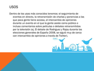 USOS
Dentro de los usos más conocidos tenemos: el seguimiento de
eventos en directo, la retransmisión de charlas y ponencias a las
que poca gente tiene acceso, el intercambio de opiniones
durante un evento en el que la gente asiste como público o
incluso comentarios sobre películas o debates retransmitidos
por la televisión (ej. El debate de Rodriguez y Rajoy durante las
elecciones generales de España 2008, se siguió muy de cerca
con intercambio de opiniones a través de Twitter).
 