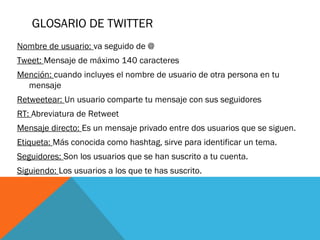 GLOSARIO DE TWITTER
Nombre de usuario: va seguido de @
Tweet: Mensaje de máximo 140 caracteres
Mención: cuando incluyes el nombre de usuario de otra persona en tu
mensaje
Retweetear: Un usuario comparte tu mensaje con sus seguidores
RT: Abreviatura de Retweet
Mensaje directo: Es un mensaje privado entre dos usuarios que se siguen.
Etiqueta: Más conocida como hashtag, sirve para identificar un tema.
Seguidores: Son los usuarios que se han suscrito a tu cuenta.
Siguiendo: Los usuarios a los que te has suscrito.
 