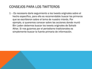 CONSEJOS PARA LOS TWITTEROS
1 – Es necesario darle seguimiento a los tweets originales sobre el
hecho específico, para ello es recomendable buscar los primeros
que se escribieron sobre el tema de nuestro interés. Por
ejemplo, si queremos conocer sobre las acciones donde murió
Bin Laden debemos buscar los tweets originales de Sohaib
Athar. Si nos guiamos por el periodismo tradicionales es
simplemente buscar la fuente primaria de información.
 