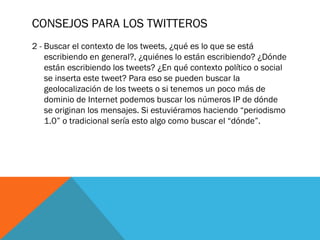 CONSEJOS PARA LOS TWITTEROS
2 - Buscar el contexto de los tweets, ¿qué es lo que se está
escribiendo en general?, ¿quiénes lo están escribiendo? ¿Dónde
están escribiendo los tweets? ¿En qué contexto político o social
se inserta este tweet? Para eso se pueden buscar la
geolocalización de los tweets o si tenemos un poco más de
dominio de Internet podemos buscar los números IP de dónde
se originan los mensajes. Si estuviéramos haciendo “periodismo
1.0” o tradicional sería esto algo como buscar el “dónde”.
 