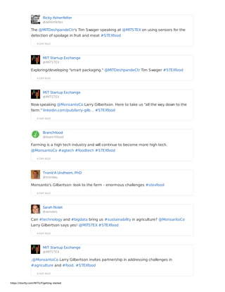 Ricky Ashenfelter
@ashenfelter
A DAY AGO
The @MITDeshpandeCtr's Tim Swager speaking at @MITSTEX on using sensors for the
detection of spoilage in fruit and meat #STEXfood
MIT Startup Exchange
@MITSTEX
A DAY AGO
Exploring/developing "smart packaging." @MITDeshpandeCtr Tim Swager #STEXfood
MIT Startup Exchange
@MITSTEX
A DAY AGO
Now speaking @MonsantoCo Larry Gilbertson. Here to take us "all the way down to the
farm." linkedin.com/pub/larry-gilb… #STEXfood
Branchfood
@branchfood
A DAY AGO
Farming is a high tech industry and will continue to become more high tech.
@MonsantoCo #agtech #foodtech #STEXfood
Trond A Undheim, PhD
@trondau
A DAY AGO
Monsanto's Gilbertson: look to the farm - enormous challenges #stexfood
Sarah Nolet
@svnoles
A DAY AGO
Can #technology and #bigdata bring us #sustainability in agriculture? @MonsantoCo
Larry Gilbertson says yes! @MITSTEX #STEXfood
MIT Startup Exchange
@MITSTEX
A DAY AGO
.@MonsantoCo Larry Gilbertson invites partnership in addressing challenges in
#agriculture and #food. #STEXfood
https://storify.com/MITILP/getting-started
 