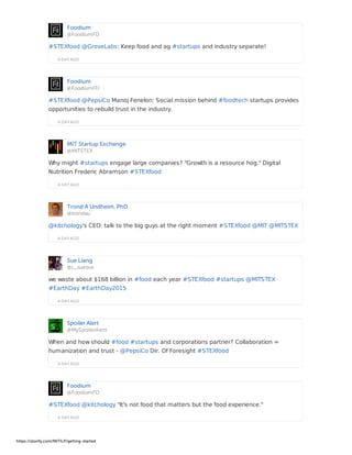 Foodium
@FoodiumFD
A DAY AGO
#STEXfood @GroveLabs: Keep food and ag #startups and industry separate!
Foodium
@FoodiumFD
A DAY AGO
#STEXfood @PepsiCo Manoj Fenelon: Social mission behind #foodtech startups provides
opportunities to rebuild trust in the industry.
MIT Startup Exchange
@MITSTEX
A DAY AGO
Why might #startups engage large companies? "Growth is a resource hog." Digital
Nutrition Frederic Abramson #STEXfood
Trond A Undheim, PhD
@trondau
A DAY AGO
@kitchology's CEO: talk to the big guys at the right moment #STEXfood @MIT @MITSTEX
Sue Liang
@L_suesue
A DAY AGO
we waste about $168 billion in #food each year #STEXfood #startups @MITSTEX
#EarthDay #EarthDay2015
Spoiler Alert
@MySpoilerAlert
A DAY AGO
When and how should #food #startups and corporations partner? Collaboration =
humanization and trust - @PepsiCo Dir. Of Foresight #STEXfood
Foodium
@FoodiumFD
A DAY AGO
#STEXfood @kitchology "It's not food that matters but the food experience."
https://storify.com/MITILP/getting-started
 