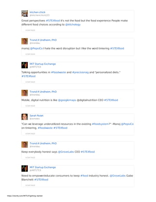 kitchen chick
@kitchenchick123
A DAY AGO
Great perspectives #STEXfood it's not the food but the food experience People make
different food choices according to @kitchology
Trond A Undheim, PhD
@trondau
A DAY AGO
manoj @PepsiCo I hate the word disruption but I like the word tinkering #STEXfood
MIT Startup Exchange
@MITSTEX
A DAY AGO
Talking opportunities in #foodwaste and #precisionag and "personalized diets."
#STEXfood
Trond A Undheim, PhD
@trondau
A DAY AGO
Mobile, digital nutrition is like @googlemaps @digitalnutrition CEO #STEXfood
Sarah Nolet
@svnoles
A DAY AGO
"Can we leverage underutilized resources in the existing #foodsystem?" -Manoj @PepsiCo
on tinkering, #foodwaste #STEXfood
Trond A Undheim, PhD
@trondau
A DAY AGO
Keep everybody honest says @GroveLabs CEO #STEXfood
MIT Startup Exchange
@MITSTEX
A DAY AGO
Need to empower/educate consumers to keep #food industry honest. @GroveLabs Gabe
Blanchett #STEXfood
https://storify.com/MITILP/getting-started
 