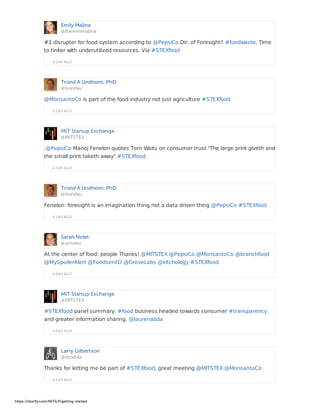 Emily Malina
@theminimalina
A DAY AGO
#1 disrupter for food system according to @PepsiCo Dir. of Foresight? #foodwaste. Time
to tinker with underutilized resources. Via #STEXfood
Trond A Undheim, PhD
@trondau
A DAY AGO
@MonsantoCo is part of the food industry not just agriculture #STEXfood
MIT Startup Exchange
@MITSTEX
A DAY AGO
.@PepsiCo Manoj Fenelon quotes Tom Waits on consumer trust "The large print giveth and
the small print taketh away" #STEXfood
Trond A Undheim, PhD
@trondau
A DAY AGO
Fenelon: foresight is an imagination thing not a data driven thing @PepsiCo #STEXfood
Sarah Nolet
@svnoles
A DAY AGO
At the center of food: people Thanks! @MITSTEX @PepsiCo @MonsantoCo @branchfood
@MySpoilerAlert @FoodiumFD @GroveLabs @kitchology #STEXfood
MIT Startup Exchange
@MITSTEX
A DAY AGO
#STEXfood panel summary: #food business headed towards consumer #transparency
and greater information sharing. @laurenabda
Larry Gilbertson
@shodida
A DAY AGO
Thanks for letting me be part of #STEXfood, great meeting @MITSTEX @MonsantoCo
https://storify.com/MITILP/getting-started
 