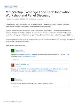 MIT Startup Exchange Food Tech Innovation
Workshop and Panel Discussion
Food Tech Innovation (4/22/15) - MIT STEX cluster workshop
by MITILP 2 hours ago
On Wednesday, April 22nd, MIT Startup Exchange convened a workshop to explore the latest trends and
developments in research, technology, and entrepreneurship around food.
Speakers and panelists includedresearch and business leaders from the Koch Center for Integrative Cancer
Research, PepsiCo, the Deshpande Center for Technological Innovation, Monsanto, Nestle, Ginko Bioworks,
Spoiler Alert, Dimagi, Sproot/Foodium, Campbell's Soup, Digital Nutrition, Grove Labs, Kitchology, and C2Sense.
Attendees included a cross section of representatives from ILP member companies, MIT-connected startups, and
other members of the MIT community.
Some of them were very excited...
Spoiler Alert
@MySpoilerAlert
9 DAYS AGO
Excited to be joining the @MITSTEX Food Tech Innovation discussion on 4/22 at @MIT! For
more info: bit.ly/1aqvVme #STEXfood
Trond A Undheim, PhD
@trondau
9 DAYS AGO
Gearing up for #STEXfood @medialab @MonsantoCo @PepsiCo @Nestle @laurenabda
@MIT @kitchology @GroveLabs @C2Sense twitter.com/MITSTEX/status…
Foodium
@FoodiumFD
9 DAYS AGO
@FoodiumFD is presenting WEDNESDAY April 22 for #STEXfood!
https://storify.com/MITILP/getting-started
 