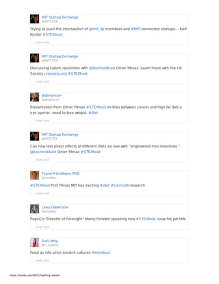 MIT Startup Exchange
@MITSTEX
A DAY AGO
Trying to push the intersection of @mit_ilp members and #MIT-connected startups. - Karl
Koster #STEXfood
MIT Startup Exchange
@MITSTEX
A DAY AGO
Discussing caloric restriction with @kochinstitute Omer Yilmaz. Learn more with the CR
Society crsociety.org #STEXfood
@abriancon
@abriancon
A DAY AGO
Presentation from Omer Yilmaz #STEXfood on links between cancer and high fat diet a
eye opener. need to lose weight. #diet
MIT Startup Exchange
@MITSTEX
A DAY AGO
Can now test direct effects of different diets ex vivo with “engineered mini intestines.”
@kochinstitute Omer Yilmaz #STEXfood
Trond A Undheim, PhD
@trondau
A DAY AGO
#STEXfood Prof Yilmaz MIT has exciting #diet #stemcell research
Larry Gilbertson
@shodida
A DAY AGO
PepsiCo "Director of Foresight" Manoj Fenelon speaking now #STEXfood. Love his job title
Sue Liang
@L_suesue
A DAY AGO
Food as info since ancient cultures #stexfood
https://storify.com/MITILP/getting-started
 