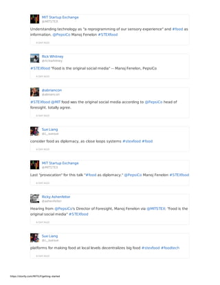 MIT Startup Exchange
@MITSTEX
A DAY AGO
Understanding technology as "a reprogramming of our sensory experience" and #food as
information. @PepsiCo Manoj Fenelon #STEXfood
Rick Whitney
@rickwhitney
A DAY AGO
#STEXfood "Food is the original social media" -- Manoj Fenelon, PepsiCo
@abriancon
@abriancon
A DAY AGO
#STEXfood @MIT food was the original social media according to @PepsiCo head of
foresight. totally agree.
Sue Liang
@L_suesue
A DAY AGO
consider food as diplomacy, as close loops systems #stexfood #food
MIT Startup Exchange
@MITSTEX
A DAY AGO
Last "provocation" for this talk "#food as diplomacy." @PepsiCo Manoj Fenelon #STEXfood
Ricky Ashenfelter
@ashenfelter
A DAY AGO
Hearing from @PepsiCo's Director of Foresight, Manoj Fenelon via @MITSTEX: "Food is the
original social media" #STEXfood
Sue Liang
@L_suesue
A DAY AGO
platforms for making food at local levels decentralizes big food #stexfood #foodtech
https://storify.com/MITILP/getting-started
 