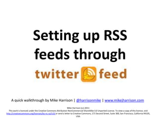 Setting up RSS feeds through twitterfeed A quick walkthrough by Mike Harrison | @harrisonmike | www.mikejharrison.com Mike Harrison (cc) 2011 This work is licenced under the Creative Commons Attribution-NonCommercial-ShareAlike 3.0 Unported License. To view a copy of this licence, visit http://creativecommons.org/licenses/by-nc-sa/3.0/ or send a letter to Creative Commons, 171 Second Street, Suite 300, San Francisco, California 94105, USA. 