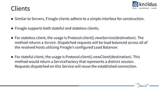 Clients
● Similar to Servers, Finagle clients adhere to a simple interface for construction.
● Finagle supports both stateful and stateless clients.
● For stateless client, the usage is Protocol.client().newService(destination). The
method returns a Service. Dispatched requests will be load balanced across all of
the resolved hosts utilizing Finagleʼs configured Load Balancer.
● For stateful client, the usage is Protocol.client().newClient(destination). This
method would return a ServiceFactory that represents a distinct session.
Requests dispatched on this Service will reuse the established connection.
 