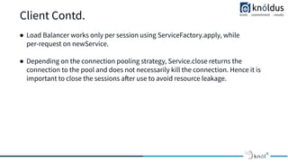 Client Contd.
● Load Balancer works only per session using ServiceFactory.apply, while
per-request on newService.
● Depending on the connection pooling strategy, Service.close returns the
connection to the pool and does not necessarily kill the connection. Hence it is
important to close the sessions after use to avoid resource leakage.
 
