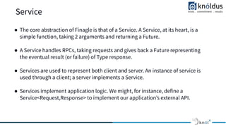 Service
● The core abstraction of Finagle is that of a Service. A Service, at its heart, is a
simple function, taking 2 arguments and returning a Future.
● A Service handles RPCs, taking requests and gives back a Future representing
the eventual result (or failure) of Type response.
● Services are used to represent both client and server. An instance of service is
used through a client; a server implements a Service.
● Services implement application logic. We might, for instance, define a
Service<Request,Response> to implement our applicationʼs external API.
 