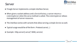 Server
● Finagle Server implements a simple interface Server.
● When given a socket address and a ServiceFactory, a server returns a
ListeningServer when the serve method is called. The ListeningServer allows
management of server resources.
● The interface comes with variants that allow serving a simple Service as well.
● Typical usage would be of the form : Protocol.serve(...)
● Example : Http.server().serve(“:8080, service)
 