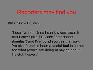Reporters may find you
AMY SCHATZ, WSJ:
“I use Tweetdeck so I can keyword search
stuff I cover (like FCC and "broadband
stimulus") and I've found sources that way.
I've also found its been a useful tool to let me
see what people are doing or saying about
the stuff I cover.”
 