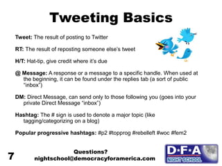 Tweeting Basics
Tweet: The result of posting to Twitter
RT: The result of reposting someone else’s tweet
H/T: Hat-tip, give credit where it’s due
@ Message: A response or a message to a specific handle. When used at
the beginning, it can be found under the replies tab (a sort of public
“inbox”)
DM: Direct Message, can send only to those following you (goes into your
private Direct Message “inbox”)
Hashtag: The # sign is used to denote a major topic (like
tagging/categorizing on a blog)
Popular progressive hashtags: #p2 #topprog #rebelleft #woc #fem2
Questions?
nightschool@democracyforamerica.com
7
 