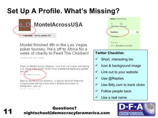 Set Up A Profile. What’s Missing? Twitter Checklist: Short, interesting bio Icon & background image Link out to your website Use @Replies Use Bitly.com to track clicks Follow people back Use a real name Questions? nightschool@democracyforamerica.com  11 