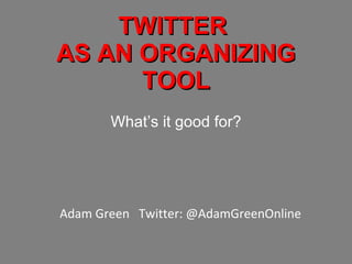 TWITTER  AS AN ORGANIZING TOOL What’s it good for? Adam Green  Twitter: @AdamGreenOnline 