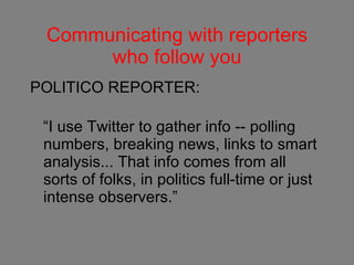 Communicating with reporters who follow you POLITICO REPORTER: “I use Twitter to gather info -- polling numbers, breaking news, links to smart analysis... That info comes from all sorts of folks, in politics full-time or just intense observers.” 
