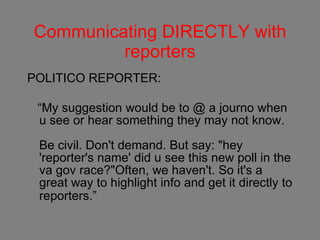Communicating DIRECTLY with reporters POLITICO REPORTER: “ My suggestion would be to @ a journo when u see or hear something they may not know.   Be civil. Don't demand. But say: "hey 'reporter's name' did u see this new poll in the va gov race?"  Often, we haven't. So it's a great way to highlight info and get it directly to reporters.”      