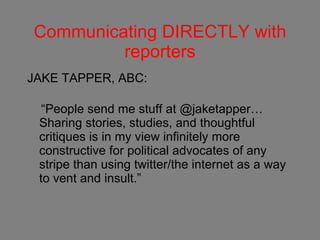 Communicating DIRECTLY with reporters JAKE TAPPER, ABC: “ People send me stuff at @jaketapper…Sharing stories, studies, and thoughtful critiques is in my view infinitely more constructive for political advocates of any stripe than using twitter/the internet as a way to vent and insult.”    