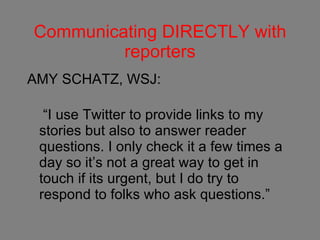 Communicating DIRECTLY with reporters AMY SCHATZ, WSJ: “I use Twitter to provide links to my stories but also to answer reader questions. I only check it a few times a day so it’s not a great way to get in touch if its urgent, but I do try to respond to folks who ask questions.” 