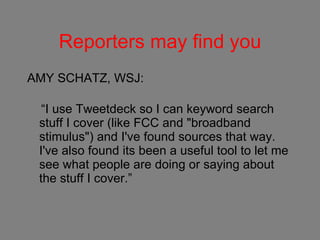 Reporters may find you AMY SCHATZ, WSJ: “ I use Tweetdeck so I can keyword search stuff I cover (like FCC and "broadband stimulus") and I've found sources that way. I've also found its been a useful tool to let me see what people are doing or saying about the stuff I cover.” 