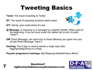 Tweeting Basics Tweet:  The result of posting to Twitter RT:  The result of reposting someone else’s tweet H/T:  Hat-tip, give credit where it’s due @ Message:  A response or a message to a specific handle. When used at the beginning, it can be found under the replies tab (a sort of public “inbox”) DM:  Direct Message, can send only to those following you (goes into your private Direct Message “inbox”) Hashtag:  The # sign is used to denote a major topic (like tagging/categorizing on a blog) Popular progressive hashtags:  #p2 #topprog #rebelleft #woc #fem2 Questions? nightschool@democracyforamerica.com  7 