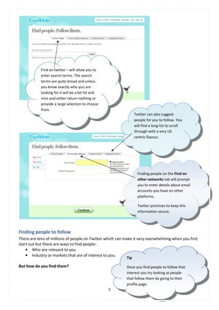 Find on twitter – will allow you to
            enter search terms. The search
            terms are quite broad and unless
            you know exactly who you are
            looking for it will be a bit hit and
            miss and either return nothing or
            provide a large selection to choose
            from.
                                                                 Twitter can also suggest
                                                                 people for you to follow. You
                                                                 will find a long list to scroll
                                                                 through with a very US
                                                                 centric flavour.




                                                                   Finding people on the Find on
                                                                   other networks tab will prompt
                                                                   you to enter details about email
                                                                   accounts you have on other
                                                                   platforms.

                                                                   Twitter promises to keep this
                                                                   information secure.




Finding people to follow
There are tens of millions of people on Twitter which can make it very overwhelming when you first
start out but there are ways to find people:
    • Who are relevant to you
    • Industry or markets that are of interest to you.
                                                           Tip

But how do you find them?                                  Once you find people to follow that
                                                           interest you try looking at people
                                                           that follow them by going to their
                                                           profile page.
                                                   5
 