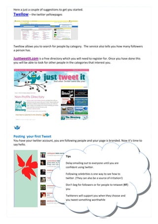 Here a just a couple of suggestions to get you started.
Twellow – the twitter yellowpages




Twellow allows you to search for people by category. The service also tells you how many followers
a person has.

Justtweetit.com is a free directory which you will need to register for. Once you have done this
you will be able to look for other people in the categories that interest you.




Posting your first Tweet
You have your twitter account, you are following people and your page is branded. Now it’s time to
say hello.


                                         Tips

                                         Delay emailing out to everyone until you are
                                         confident using twitter.

                                         Following celebrities is one way to see how to
                                         twitter. (They can also be a source of irritation!)

                                         Don't beg for followers or for people to retweet (RT)
                                         you

                                         Twitterers will support you when they choose and
                                         you tweet something worthwhile


                                                    6
 