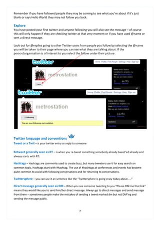 Remember if you have followed people they may be coming to see what you’re about if it's just
blank or says Hello World they may not follow you back.

Explore
You have posted your first twitter and anyone following you will also see the message – of course
this will only happen if they are checking twitter at that very moment or if you have used @name or
sent a direct message.

Look out for @replies going to other Twitter users from people you follow by selecting the @name
you will be taken to their page where you can see what they are talking about. If the
person/organisation is of interest to you select the follow under their picture.




Twitter language and conventions
Tweet or a Twit – is your twitter entry or reply to someone

Retweet generally seen as RT – is when you re-tweet something somebody already tweet’ed already and
always starts with RT:

Hashtags – Hashtags are commonly used to create buzz, but many tweeters use it for easy search on
common topic. Hashtags start with #hashtag. The use of #hashtags at conferences and events has become
quite common to assist with following conversations and for returning to conversations.

Twittersphere – you can use it an sentence like the “Twittersphere is going crazy today about.....”

Direct message generally seen as DM – When you see someone tweeting to you “Please DM me that link”
means they would like you to send him/her direct message. Always go to direct messages and send message
from there – sometimes people make the mistakes of sending a tweet marked dm but not DM’ing and
sending the message public.



                                                      7
 