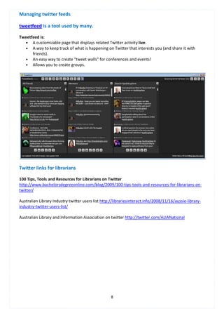 Managing twitter feeds

tweetfeed is a tool used by many.

Tweetfeed is:
   • A customizable page that displays related Twitter activity live.
   • A way to keep track of what is happening on Twitter that interests you (and share it with
      friends).
   • An easy way to create "tweet walls" for conferences and events!
   • Allows you to create groups.




Twitter links for librarians

100 Tips, Tools and Resources for Librarians on Twitter
http://www.bachelorsdegreeonline.com/blog/2009/100-tips-tools-and-resources-for-librarians-on-
twitter/

Australian Library Industry twitter users list http://librariesinteract.info/2008/11/16/aussie-library-
industry-twitter-users-list/

Australian Library and Information Association on twitter http://twitter.com/ALIANational




                                                    8
 