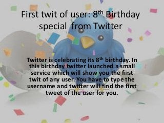 First twit of user: 8th Birthday
special from Twitter
Twitter is celebrating its 8th birthday. In
this birthday twitter launched a small
service which will show you the first
twit of any user. You have to type the
username and twitter will find the first
tweet of the user for you.
 