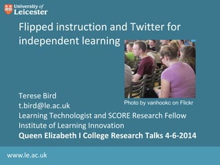 www.le.ac.uk
Flipped instruction and Twitter for
independent learning
Terese Bird
t.bird@le.ac.uk
Learning Technologist and SCORE Research Fellow
Institute of Learning Innovation
Queen Elizabeth I College Research Talks 4-6-2014
Photo by vanhookc on Flickr
 
