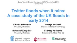 Twitter floods when it rains:
A case study of the UK floods in
early 2014
Antonia Saravanou
University of Athens
Dimitrios Gunopulos
University of Athens
George Valkanas
Stevens Institute of Technology
Gennady Andrienko
Fraunhofer Institute IAIS, DE
Social Web for Disaster Management (WWW workshop 2015)
Florence, Italy
National and Kapodistrian
University of Athens
 