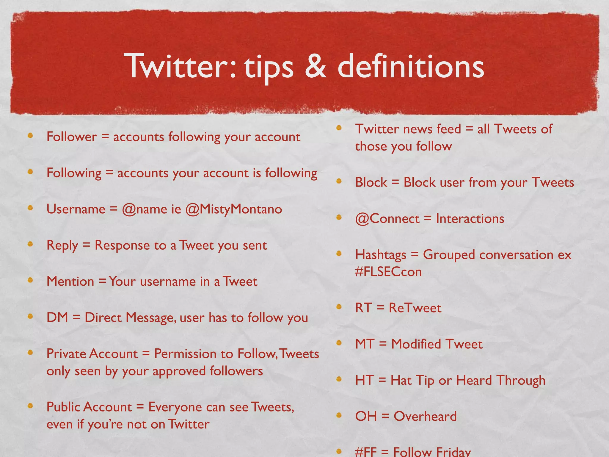 Twitter: tips & definitions
Follower = accounts following your account
Following = accounts your account is following
Username = @name ie @MistyMontano
Reply = Response to a Tweet you sent
Mention =Your username in a Tweet
DM = Direct Message, user has to follow you
Private Account = Permission to Follow,Tweets
only seen by your approved followers
Public Account = Everyone can see Tweets,
even if you’re not on Twitter
Twitter news feed = all Tweets of
those you follow
Block = Block user from your Tweets
@Connect = Interactions
Hashtags = Grouped conversation ex
#FLSECcon
RT = ReTweet
MT = Modified Tweet
HT = Hat Tip or Heard Through
OH = Overheard
#FF = Follow Friday
 