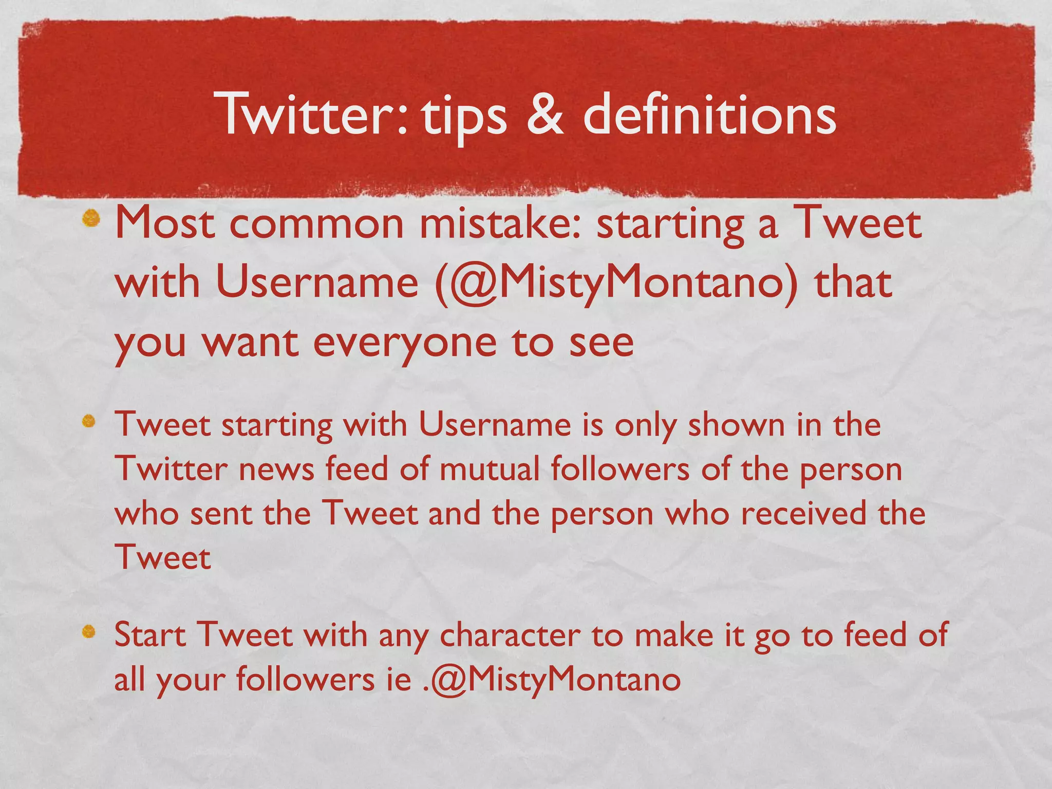 Twitter: tips & definitions
Most common mistake: starting a Tweet
with Username (@MistyMontano) that
you want everyone to see
Tweet starting with Username is only shown in the
Twitter news feed of mutual followers of the person
who sent the Tweet and the person who received the
Tweet
Start Tweet with any character to make it go to feed of
all your followers ie .@MistyMontano
 