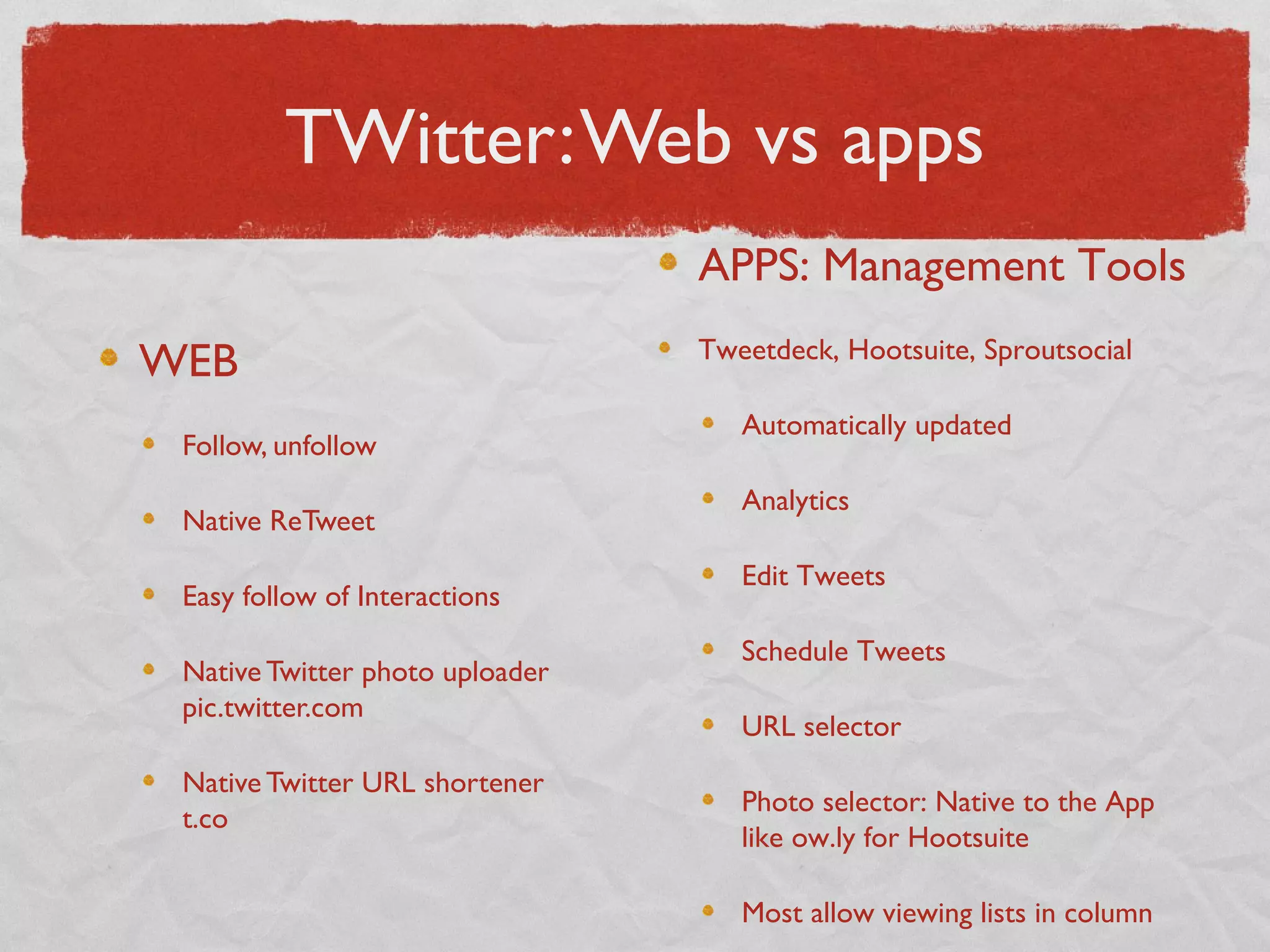TWitter:Web vs apps
WEB
Follow, unfollow
Native ReTweet
Easy follow of Interactions
Native Twitter photo uploader
pic.twitter.com
Native Twitter URL shortener
t.co
APPS: Management Tools
Tweetdeck, Hootsuite, Sproutsocial
Automatically updated
Analytics
Edit Tweets
Schedule Tweets
URL selector
Photo selector: Native to the App
like ow.ly for Hootsuite
Most allow viewing lists in column
 