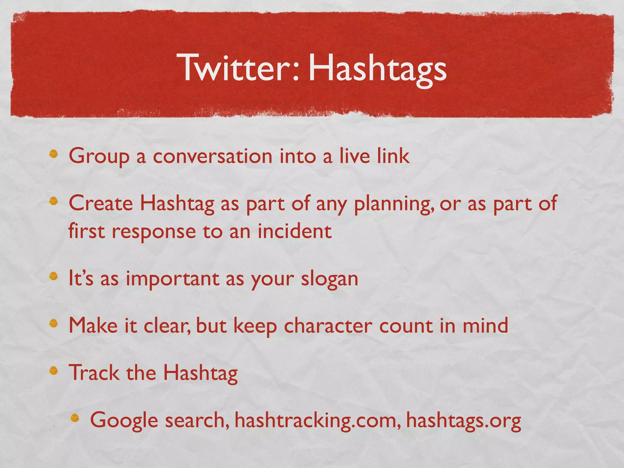 Twitter: Hashtags
Group a conversation into a live link
Create Hashtag as part of any planning, or as part of
first response to an incident
It’s as important as your slogan
Make it clear, but keep character count in mind
Track the Hashtag
Google search, hashtracking.com, hashtags.org
 